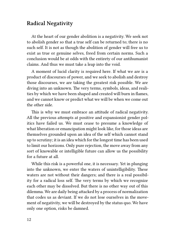 Radical Negativity  At the heart of our gender abolition is a negativity. We seek not to abolish gender so that a true self can be returned to; there is no such self. It is not as though the abolition of gender will free us to exist as true or genuine selves, freed from certain norms. Such a conclusion would be at odds with the entirety of our antihumanist claims. And thus we must take a leap into the void.  A moment of lucid clarity is required here. If what we are is a product of discourses of power, and we seck to abolish and destroy those discourses, we are taking the greatest risk possible. We are diving into an unknown. The very terms, symbols, ideas, and reali- ties by which we have been shaped and created will burn in flames, and we cannot know or predict what we will be when we come out the other side.  “This is why we must embrace an attitude of radical negativity. All the previous attempts at positive and expansionist gender pol- ities have failed us. We must cease to presume a knowledge of whatliberation or emancipation might look like, for those ideas are themselves grounded upon an idea of the self which cannot stand up to scrutiny; itis an idea which for the longest time has been used tolimit our horizons. Only pure rejection, the move away from any sort of knowable or intelligible future can allow us the possibility for a future at all.  While this risk is a powerful one, it is necessary. Yet in plunging into the unknown, we enter the waters of unintelligibility. These waters are not without their dangers; and there is a real possibil- ity for a radical loss self. The very terms by which we recognize each other may be dissolved. But there is no other way out of this dilemma, We are daily being attacked by a process of normalization that codes us as deviant. If we do not lose ourselves in the move- ‘ment of negativity, we will be destroyed by the status quo. We have only one option, risks be damned.  12 